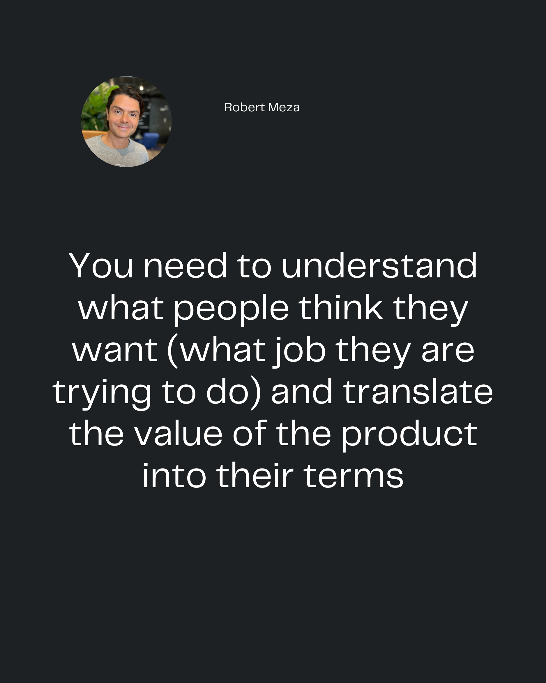 Robert Meza
You need to understand
what people think they
want (what job they are
trying to do) and translate
the value 