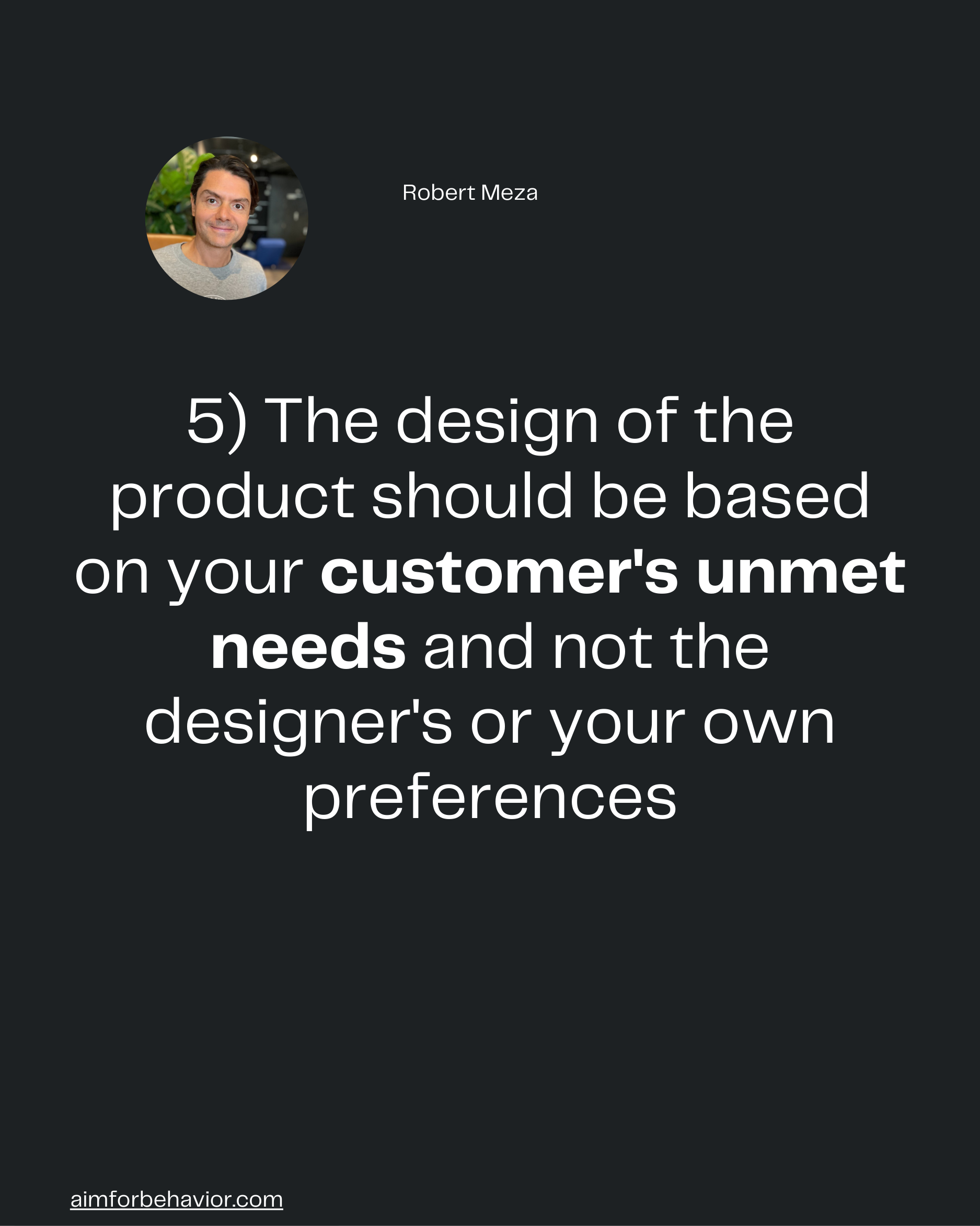 Robert Meza

5) The design of the
product should be based
on your customer's unmet
needs and not the
designer's or your 
