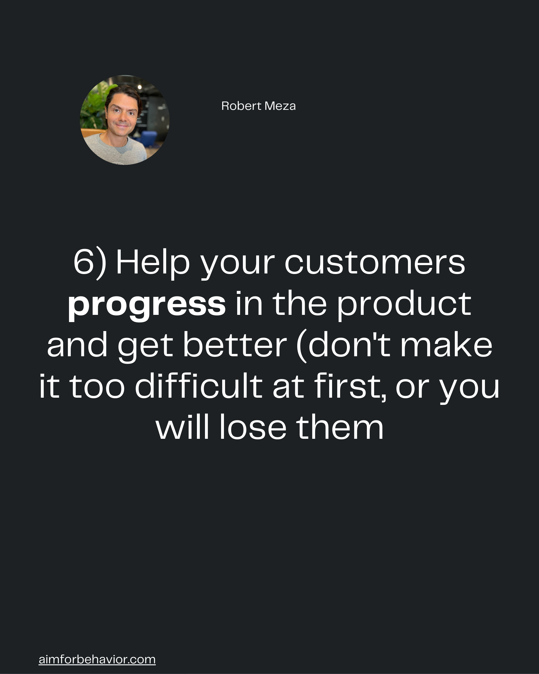 Robert Meza
6) Help your customers
progress in the product
and get better (don't make
it too difficult at first, or you
