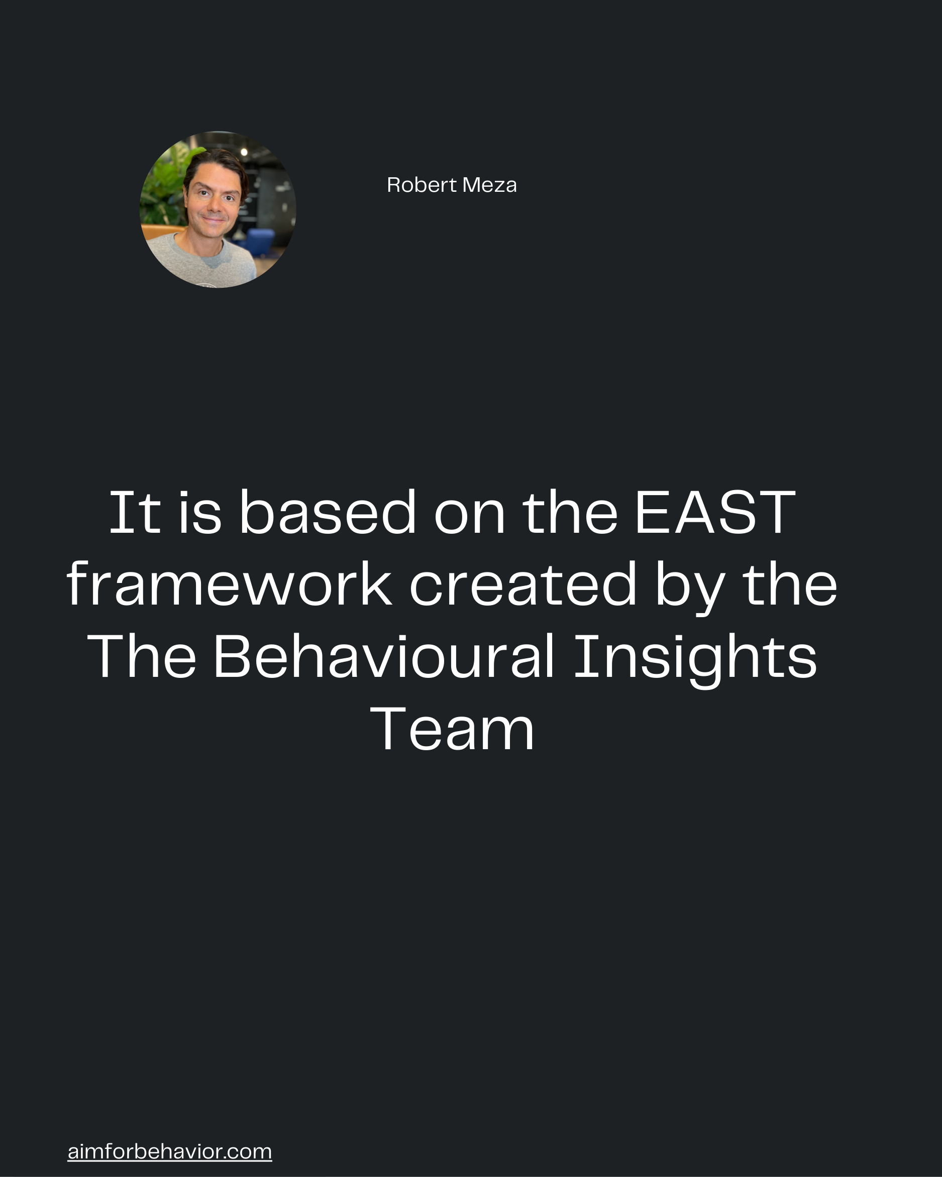 Robert Meza
aimforbehavior.com
It is based on the EAST
framework created by the
The Behavioural Insights
Team