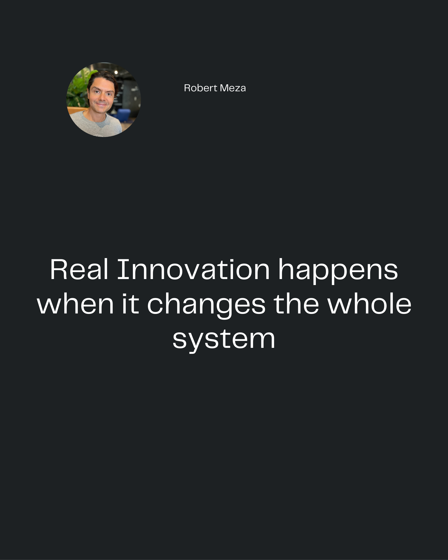 Robert Meza
Real Innovation happens
when it changes the whole
system
