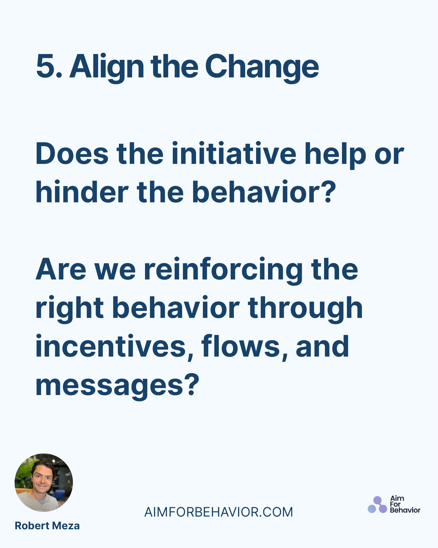 5. Align the Change
AIMFORBEHAVIOR.COM
Robert Meza 
Does the initiative help or
hinder the behavior?
Are we reinforcing 